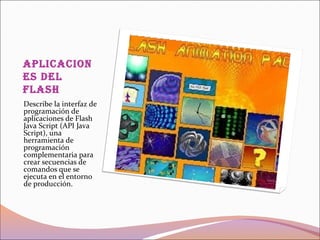 apliCaCion
es del
flash
Describe la interfaz de
programación de
aplicaciones de Flash
Java Script (API Java
Script), una
herramienta de
programación
complementaria para
crear secuencias de
comandos que se
ejecuta en el entorno
de producción.
 