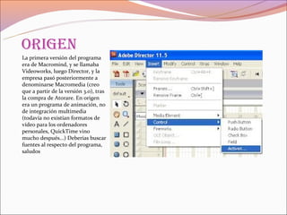 origen
La primera versión del programa
era de Macromind, y se llamaba
Videoworks, luego Director, y la
empresa pasó posteriormente a
denominarse Macromedia (creo
que a partir de la versión 3.0), tras
la compra de Atorare. En origen
era un programa de animación, no
de integración multimedia
(todavía no existían formatos de
vídeo para los ordenadores
personales, QuickTime vino
mucho después...) Deberías buscar
fuentes al respecto del programa,
saludos
 