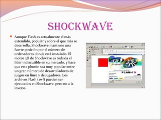 shoCkwaVe
 Aunque Flash es actualmente el más
  extendido, popular y sobre el que más se
  desarrolla, Shockwave mantiene una
  fuerte posición por el número de
  ordenadores donde está instalado. El
  motor 3D de Shockwave es todavía el
  líder indiscutible en su mercado, y hace
  que este plumín sea muy popular entre
  un gran número de desarrolladores de
  juegos en línea y de jugadores. Los
  archivos Flash (swf) pueden ser
  ejecutados en Shockwave, pero no a la
  inversa.
 