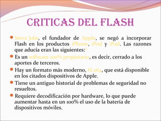 CritiCas del flash
Steve Jobs, el fundador de Apple, se negó a incorporar
 Flash en los productos iPhone, iPod y iPad. Las razones
 que aducía eran las siguientes:[2]
Es un software 100% propietario, es decir, cerrado a los
 aportes de terceros.
Hay un formato más moderno, H.264, que está disponible
 en los citados dispositivos de Apple.
Tiene un antiguo historial de problemas de seguridad no
 resueltos.
Requiere decodificación por hardware, lo que puede
 aumentar hasta en un 100% el uso de la batería de
 dispositivos móviles.
 