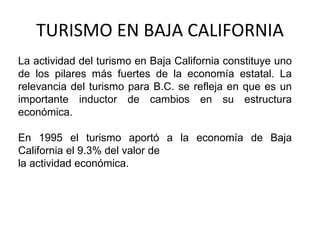 TURISMO EN BAJA CALIFORNIA La actividad del turismo en Baja California constituye uno de los pilares más fuertes de la economía estatal. La relevancia del turismo para B.C. se refleja en que es un importante inductor de cambios en su estructura económica.  En 1995 el turismo aportó a la economía de Baja California el 9.3% del valor de la actividad económica. 