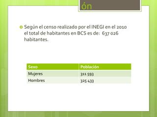 ón
 Según el censo realizado por el INEGI en el 2010
el total de habitantes en BCS es de: 637 026
habitantes.
Sexo Población
Mujeres 311 593
Hombres 325 433
 