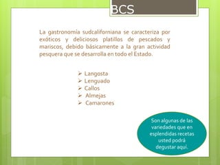 BCS
La gastronomía sudcaliforniana se caracteriza por
exóticos y deliciosos platillos de pescados y
mariscos, debido básicamente a la gran actividad
pesquera que se desarrolla en todo el Estado.
 Langosta
 Lenguado
 Callos
 Almejas
 Camarones
Son algunas de las
variedades que en
esplendidas recetas
usted podrá
degustar aquí.
 
