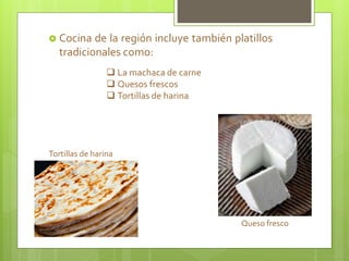  Cocina de la región incluye también platillos
tradicionales como:
 La machaca de carne
 Quesos frescos
 Tortillas de harina
Tortillas de harina
Queso fresco
 