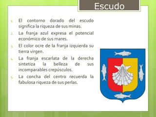 1. El contorno dorado del escudo
significa la riqueza de sus minas.
2. La franja azul expresa el potencial
económico de sus mares.
3. El color ocre de la franja izquierda su
tierra virgen.
4. La franja escarlata de la derecha
sintetiza la belleza de sus
incomparables crepúsculos.
5. La concha del centro recuerda la
fabulosa riqueza de sus perlas.
Escudo
 