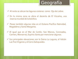 Geografía
 Al norte se ubican las lagunas costeras como: Ojo de Liebre.
 En la misma zona se ubica el desierto de El Vizcaíno, una
reserva mundial de la biósfera.
 Posee también algunas islas en el Océano Pacífico Natividad,
Magdalena y Santa Margarita.
 Al igual que en el Mar de Cortés: San Marcos, Coronados,
Carmen, Monserrat, Espíritu Santo por mencionar algunas.
 Sus principales elevaciones son la Sierra La Laguna, el Volcán
LasTresVírgenes y el Cerro Salsipuedes.
 