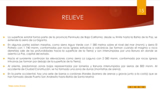 15

RELIEVE



La superficie estatal forma parte de la provincia Península de Baja California; desde su límite hasta la Bahía de la Paz, se
extiende la sierra de La Giganta.



En algunas partes existen mesetas, como sierra Agua Verde con 1 580 metros sobre el nivel del mar (msnm) y sierra El
Potrero con 1 740 msnm, conformadas por rocas ígneas extrusivas o volcánicas (se forman cuando el magma o roca
derretida sale de las profundidades hacia la superficie de la Tierra) y son interrumpidas por una llanura en donde se
asienta La Paz, capital del estado.



Hacia el suroriente continúan las elevaciones como sierra La Laguna con 2 080 msnm, conformada por rocas ígneas
intrusivas (se forman por debajo de la superficie de la Tierra).



Al oriente, predominan zonas bajas representadas por lomeríos y llanuras interrumpidos por sierras de 800 msnm. Al
occidente de Ciudad Constitución, se ha formado una zona de dunas (montañas de arena).



En la parte occidental, hay una serie de barras o cordones litorales (barrera de arenas y gravas junto a la costa) que se
han formado desde Puerto San Andresito hasta Bahía de Santa Marina

Felipe Juárez Alvarez

 