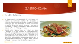24

GASTRONOMIA


Una Exótica Gastronomía



La gastronomía sudcaliforniana se caracteriza por
exóticos y deliciosos platillos de pescados y
mariscos, debido básicamente a la gran actividad
pesquera que se desarrolla en todo el Estado.
Langosta, lenguado, callos, almejas y camarones
son algunas de las variedades que en esplendidas
recetas usted podrá degustar aquí.



Condimentos típicos que se utilizan en Baja
California Sur y que añaden un sabor especial y
diferente a los platillos son el orégano y la damiana.
De esta ultima se produce un licor de dulce sabor
elaborado con una planta silvestre de la cual se
dice tiene propiedades afrodisíacas, con el que se
recomienda acompañar la buena mesa de esta
entidad, o bien con licor de dátil o vino de uva.
Felipe Juárez Alvarez

 