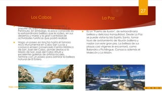 27
Los Cabos




Los Cabos es el destino más conocido y
popular de Baja California Sur y de toda la
Península. Sin embargo, lo poco conocido es
la extraordinaria belleza que le rodea, en sus
desiertos y mares y la gran cantidad de
actividades turísticas que podrá realizar.
Haga un paseo en lancha hasta el famoso
Arco Munumental en Cabo San Lucas y
conozca el bien conservado Centro Histórico
de San José del Cabo, donde destaca la
Misión de San José del Cabo Añuití y
excelentes galerías de artistas locales.
Termine con un paseo para admirar la belleza
natural de El Estero.

Felipe Juárez Alvarez

La Paz



Es un "Puerto de Ilusión", de extraordinaria
belleza y deliciosa tranquilidad. Desde La Paz
se puede visitar la Isla Espíritu Santo, tomar
tours de avistamiento de tiburón ballena y
nadar con este gran pez. La belleza de sus
playas casi vírgenes le encantará, como
Balandra y Pichilingue. Conozca además el
Malecón y La Misión.

 