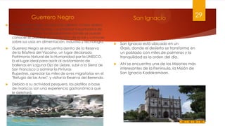 Guerrero Negro






En Guerrero Negro se ubica la salinera a cielo abiero
más grande del mundo. La empresa Exportadora de
Sal, permite visitar sus instalaciones donde se puede
conocer el proceso de extracción de la sal y conocer
sobre sus usos en alimentación, industria y tecnología.
Guerrero Negro se encuentra dentro de la Reserva
de la Biósfera del Vizcaíno, un lugar declarado
Patrimonio Natural de la Humanidad por la UNESCO.
Es el lugar ideal para asistir al avistamiento de
ballenas en Laguna Ojo de Liebre, subir a la Sierra de
San Francisco a admirar la Pinturas
Rupestres, apreciar las miles de aves migratorias en el
"Refugio de las Aves", y visitar la Reserva del Berrendo.
Debido a su actividad pesquera, los platillos a base
de mariscos son una experiencia gastronómica que
le deleitará.

Felipe Juárez Alvarez

San Ignacio

29



San Ignacio está ubicado en un
Oasis, donde el desierto se transforma en
un poblado con miles de palmeras y la
tranquilidad es la orden del día.



Ahí se encuentra una de las Misiones más
interesantes de la Península, la Misión de
San Ignacio Kadakamaan.

 