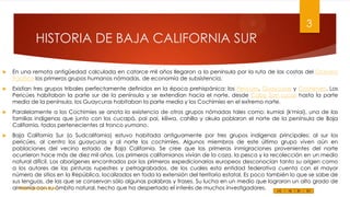 3

HISTORIA DE BAJA CALIFORNIA SUR


En una remota antigüedad calculada en catorce mil años llegaron a la península por la ruta de las costas del Océano
Pacífico los primeros grupos humanos nómadas, de economía de subsistencia.



Existían tres grupos tribales perfectamente definidos en la época prehispánica: los Pericúes, Guaycuras y Cochimíes. Los
Pericúes habitaban la parte sur de la península y se extendían hacia el norte, desde Cabo San Lucas hasta la parte
media de la península, los Guaycuras habitaban la parte media y los Cochimíes en el extremo norte.



Paralelamente a los Cochimíes se anota la existencia de otros grupos nómadas tales como: kumiai (k'miai), una de las
familias indígenas que junto con los cucapá, pai pai, kiliwa, cahilla y akula poblaron el norte de la península de Baja
California, todos pertenecientes al tronco yumano.



Baja California Sur (o Sudcalifornia) estuvo habitada antiguamente por tres grupos indígenas principales: al sur los
pericúes, al centro los guaycuras y al norte los cochimíes. Algunos miembros de este último grupo viven aún en
poblaciones del vecino estado de Baja California. Se cree que las primeras inmigraciones provenientes del norte
ocurrieron hace más de diez mil años. Los primeros californianos vivían de la caza, la pesca y la recolección en un medio
natural difícil. Los aborígenes encontrados por los primeros expedicionarios europeos desconocían tanto su origen como
a los autores de las pinturas rupestres y petrograbados, de los cuales esta entidad federativa cuenta con el mayor
número de sitios en la República, localizados en toda la extensión del territorio estatal. Es poco también lo que se sabe de
sus lenguas, de las que se conservan sólo algunas palabras y frases. Su lucha en un medio que lograron un alto grado de
Felipe Juárez Alvarez
armonía con su ámbito natural, hecho que ha despertado el interés de muchos investigadores.

 