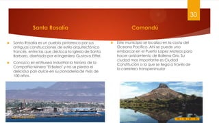 30
Santa Rosalía


Santa Rosalía es un pueblo pintoresco por sus
antiguas construcciones de estilo arquitectónico
francés, entre las que destaca la Iglesia de Santa
Barbara, diseñada por el Ingeniero Gustavo Eiffel.



Conozca en el Museo Industrial la historia de la
Compañía Minera "El Boleo" y no se pierda el
delicioso pan dulce en su panadería de más de
100 años.

Felipe Juárez Alvarez

Comondú


Este municipio se localiza en la costa del
Oceano Pacifico. Ahí se puede uno
embarcar en el Puerto Lopez Mateos para
hacer avistamiento de Ballena Gris. Su
ciudad mas importante es Ciudad
Constitución a la que se llega a través de
la carretera transpeninsular

 