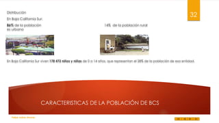 Distribución

32

En Baja California Sur:
86% de la población
es urbana

14% de la población rural

En Baja California Sur viven 178 472 niños y niñas de 0 a 14 años, que representan el 28% de la población de esa entidad.

CARACTERISTICAS DE LA POBLACIÓN DE BCS
Felipe Juárez Alvarez

 