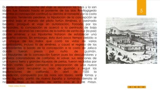 Durante la primera noche del viaje se separaron las naos y la san
lázaro fue forzada hacia el poniente de las islas Revillagigedo
mientras la concepción continuó su derrota al noroeste por la costa
mexicana. Temiendo perderse, la tripulación de la concepción se
amotinó bajo el mando del piloto fortún Ximénez, y asesinado
becerra, prosiguió el viaje sin autorización. Forzada por los
temporales, la concepción se acercó a la península de baja
california y alcanzó las cercanías de la bahía de santa cruz (la paz)
donde ximénez y sus tripulantes trataron de establecer una
pequeña colonia. Sin embargo, ésta duró poco tiempo debido a
un ataque de los indios que costó las vidas de varios
colonizadores, incluso la de ximénez, y causó el regreso de los
sobrevivientes a bordo de la concepción a la costa de Jalisco
donde
fueron
presos
por
nuño
de
guzmán.
Los tripulantes de la concepción fueron pues los descubridores y
primeros colonizadores de california. Al volver, sus relaciones de
una nueva tierra y grandes riquezas de perlas, fueron recibidas por
hernán cortés, quien comenzó la preparación de una nueva
empresa para recuperar su nao de guzmán y seguir las
exploraciones
de
california.
En
abril
de
1535
la
expedición, compuesta por las naos san lázaro, santo tomas y
santa águeda, partió de nueva España y tomando derrota al
noroeste llegó a la bahía de santa cruz el 3 de mayo.
Felipe Juárez Alvarez

5

 