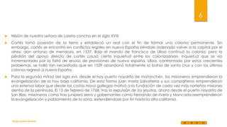 6


Misión de nuestra señora de Loreto concho en el siglo XVIII.



Cortés tomó posesión de la tierra y estableció un real con el fin de formar una colonia permanente. Sin
embargo, cortés se encontró en conflictos legales en nueva España siéndole ordenado volver a la capital por el
virrey, don antonio de mendoza, en 1537. Bajo el mando de francisco de Ulloa continuó la colonia, pero la
pérdida del apoyo directo de cortés causó cierta inquietud entre los colonizadores, inquietud que se vio
incrementada por la falta de envíos de provisiones de nueva españa. Ulloa, confrontado por estos crecientes
problemas, se halló tan necesitado que en 1539 abandonó totalmente la bahía de santa cruz y con los últimos
colonos regresó a nueva España.



Para la segunda mitad del siglo xvii, desde el hoy puerto nayarita de matanchén, los misioneros emprendieron la
evangelización de la hoy baja california. De esta forma juan maría Salvatierra y sus compañeros emprendieron
una extensa labor que desde las costas Novo gallegas motivó a la fundación de cada vez más norteñas misiones
dentro de la península. El 13 de febrero de 1768, tras la expulsión de los jesuitas, ahora desde el puerto nayarita de
San Blas, misioneros como fray junípero serra y gobernantes como Fernando de rivera y Moncada reemprendieron
la evangelización y poblamiento de la zona, extendiéndose por fin hasta la alta california.

Felipe Juárez Alvarez

 