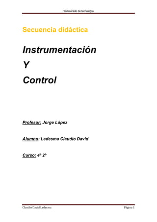 Profesorado de tecnología.




Secuencia didáctica


Instrumentación
Y
Control



Profesor: Jorge López


Alumno: Ledesma Claudio David


Curso: 4º 2º




Claudio David Ledesma                                Página 1
 