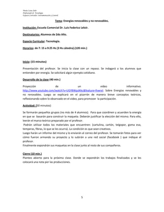 María Luisa Soler
Profesorado de Tecnología.
Espacio Curricular: Instrumentación y Control.

                                         Tema: Energías renovables y no renovables.

Institución: Escuela Comercial Dr. Luis Federico Leloir.

Destinatarios: Alumnos de 2do Año.

Espacio Curricular: Tecnología.

Horarios: de 7: 15 a 9:25 Hs (3 Hs cátedra).(120 min.)



Inicio: (15 minutos)

Presentación del profesor. Se inicia la clase con un repaso. Se indagará a los alumnos que
entienden por energía. Se solicitará algún ejemplo cotidiano.

Desarrollo de la clase (40 min.)

Proyección                 de                 un               video          informativo.
http://www.youtube.com/watch?v=UGYBWpzlKkc&feature=fvwrel. Sobre Energías renovables y
no renovables. Luego se explicará en el pizarrón de manera breve conceptos teóricos,
reflexionando sobre lo observado en el video, para promover la participación.

Actividad: (50 minutos)

Se formarán pequeños grupos (no más de 4 alumnos). Para que coordinen y acuerden la energía
en que se basarán para construir la maqueta. Deberán justificar la elección del mismo. Para ello,
leerán el marco teórico preparado por el profesor.
 Podrán utilizar todos los materiales que encuentren: (cartulina, cartón, telgopor, goma eva,
temperas, fibras, lo que se les ocurra). La condición es que sean creativos.
Luego harán un informe del mismo y lo enviarán al correo del profesor. Se tomarán fotos para ver
cómo fueron armando su proyecto y lo subirán a una red social (facebook ) que indique el
profesor.
Finalmente expondrán sus maquetas en la clase junto al resto de sus compañeros.

Cierre (10 min.)
Planteo abierto para la próxima clase. Donde se expondrán los trabajos finalizados y se les
colocará una nota por las producciones.




                                                             5
 