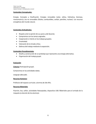María Luisa Soler
Profesorado de Tecnología.
Espacio Curricular: Instrumentación y Control.

Contenidos Conceptuales:

Energía. Concepto y Clasificación. Energías renovables (solar, eólica, hidráulica, biomasa,
mareomotriz) y las no renovables (fósiles; combustibles, carbón, petróleo, nuclear). Los recursos
energéticos del mundo natural.



Contenidos Actitudinales:

           Respeto ante la opinión de sus pares y del docente.
           Compromiso con las tareas asignadas.
           Cooperación e interés en los trabajos grupales.
           Creatividad.
           Valoración de la mirada crítica.
           Defensa del trabajo mediante la exposición.

Contenidos Procedimentales
    Diseño y construcción de un prototipo que represente una energía alternativa.
    Organización del trabajo grupal.


Evaluación

Criterios Participación grupal.

Compromiso en las actividades dadas.

Lenguaje adecuado.

Recursos Humanos:

Profesora del espacio curricular, alumnos de 2do Año.

Recursos Materiales

Pizarrón, tiza, cañón, actividades fotocopiadas, dispositivo USB. Materiales para el armado de la
maqueta (a elección de los alumnos).




                                                    6
 