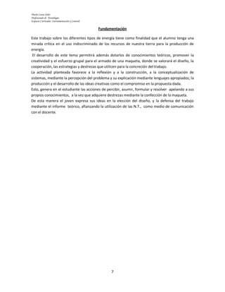 María Luisa Soler
Profesorado de Tecnología.
Espacio Curricular: Instrumentación y Control.

                                                 Fundamentación

Este trabajo sobre los diferentes tipos de energía tiene como finalidad que el alumno tenga una
mirada crítica en el uso indiscriminado de los recursos de nuestra tierra para la producción de
energía.
 El desarrollo de este tema permitirá además dotarlos de conocimientos teóricos, promover la
creatividad y el esfuerzo grupal para el armado de una maqueta, donde se valorará el diseño, la
cooperación, las estrategias y destrezas que utilicen para la concreción del trabajo.
La actividad planteada favorece a la reflexión y a la construcción, a la conceptualización de
sistemas, mediante la percepción del problema y su explicación mediante lenguajes apropiados; la
producción y el desarrollo de las ideas creativas como el compromiso en la propuesta dada.
Esto, genera en el estudiante las acciones de percibir, asumir, formular y resolver apelando a sus
propios conocimientos, a la vez que adquiere destrezas mediante la confección de la maqueta.
De esta manera el joven expresa sus ideas en la elección del diseño, y la defensa del trabajo
mediante el informe teórico, afianzando la utilización de las N.T., como medio de comunicación
con el docente.




                                                       7
 