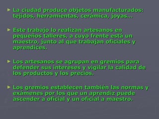 La ciudad produce objetos manufacturados: tejidos, herramientas, cerámica, joyas… Este trabajo lo realizan artesanos en pequeños talleres, a cuyo frente está un maestro, junto al que trabajan oficiales y aprendices. Los artesanos se agrupan en gremios para defender sus intereses y vigilar la calidad de los productos y los precios. Los gremios establecen también las normas y exámenes por los que un aprendiz puede ascender a oficial y un oficial a maestro. 