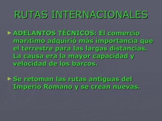 RUTAS INTERNACIONALES ADELANTOS TÉCNICOS: El comercio marítimo adquirió más importancia que el terrestre para las largas distancias. La causa era la mayor capacidad y velocidad de los barcos. Se retoman las rutas antiguas del Imperio Romano y se crean nuevas. 
