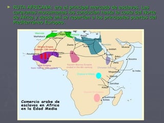 RUTA AFRICANA: era el principal mercado de esclavos. Las caravanas musulmanas los conducían hasta la costa del Norte de África y desde ahí se repartían a los principales puertos del Mediterráneo Europeo.   