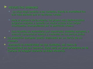 REVUELTAS URBANAS La crisis llegó también a las ciudades, donde la mortalidad fue aún más elevada que en las zonas rurales. Ante el aumento de la miseria, los grupos más desfavorecidos exigieron mejoras y también un mayor acceso a los cargos municipales, monopolizados por el patriciado urbano. Las revueltas se extendieron por numerosas ciudades europeas, a menudo comportaron asaltos y matanzas en los barrios judíos. La población europea quedó diezmada en un tercio de su número. Aumentó la mendicidad en las ciudades, así como la inseguridad en los caminos. Esta será un gran problema en la Corona de Aragón durante la Edad Moderna. 