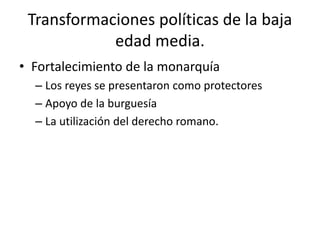 Transformaciones políticas de la baja
edad media.
• Fortalecimiento de la monarquía
– Los reyes se presentaron como protectores
– Apoyo de la burguesía
– La utilización del derecho romano.
 