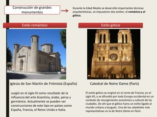 Construcción de grandes
monumentos
Durante la Edad Media se desarrollo importantes técnicas
arquitectónicas, se impusieron dos estilos: el románico y el
gótico.
Estilo romántico Estilo gótico
Catedral de Notre Dame (París)
El estilo gótico se originó en el norte de Francia, en el
siglo XII, y se difundió por toda Europa occidental en un
contexto de resurgimiento económico y cultural de las
ciudades. De ahí que el gótico fuera un estilo ligado al
mundo urbano y burgués. Una de las catedrales más
representativas es la de Notre Dame en París.
Iglesia de San Martín de Frómista (España)
surgió en el siglo XI como resultado de la
influencia del arte bizantino, árabe, persa y
germánico. Actualmente se pueden ver
construcciones de este tipo en países como
España, Francia, el Reino Unido e Italia.
 