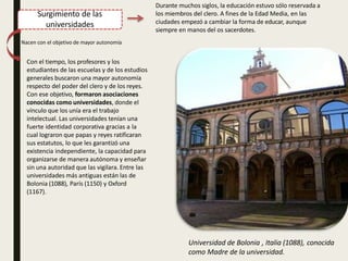 Surgimiento de las
universidades
Durante muchos siglos, la educación estuvo sólo reservada a
los miembros del clero. A fines de la Edad Media, en las
ciudades empezó a cambiar la forma de educar, aunque
siempre en manos del os sacerdotes.
Nacen con el objetivo de mayor autonomía
Con el tiempo, los profesores y los
estudiantes de las escuelas y de los estudios
generales buscaron una mayor autonomía
respecto del poder del clero y de los reyes.
Con ese objetivo, formaron asociaciones
conocidas como universidades, donde el
vínculo que los unía era el trabajo
intelectual. Las universidades tenían una
fuerte identidad corporativa gracias a la
cual lograron que papas y reyes ratificaran
sus estatutos, lo que les garantizó una
existencia independiente, la capacidad para
organizarse de manera autónoma y enseñar
sin una autoridad que las vigilara. Entre las
universidades más antiguas están las de
Bolonia (1088), París (1150) y Oxford
(1167).
Universidad de Bolonia , Italia (1088), conocida
como Madre de la universidad.
 