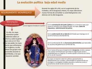 durante los siglos XII y XIII, con el surgimiento de las
ciudades y de la burguesía urbana, los reyes obtuvieron
nuevas formas de consolidar su autoridad gracias a las
alianzas con la alta burguesía.
RESURGIMIENTO MONÁRQUICO
En ella, los reyes
alcanzaron poder
soberano sobre un
territorio y sobre la gente
que vivía en él. Para
lograr ese poder, los reyes
tuvieron que enfrentarse
con la Iglesia y la alta
nobleza (los grupos más
favorecidos durante la
Edad Media), a las que
buscaron someter.
Monarquías
centralizadoras ¿Como lograron fortalecer el poder?
Con la centralización del poder político en un territorio vasto, que
reúne en conjunto a los antiguos feudos. los reyes. Cobro de
impuestos y administración de justicia.
Con la conformación de un Ejército del Estado que imponga con el
uso de la fuerza la voluntad del rey.
Con la conformación de una burocracia administrativa, que ejecutaba
las acciones del gobierno en nombre del rey.
Con el apoyo del grupo emergente de la burguesía, tienden a apoyar
a las nuevas monarquías por que estas le aseguran paz social y
estabilidad para sus negocios. A cambio ayudan a financiar los reinos
por la vía de impuesto
Los reyes se imponen sobre los señores aprovechando su
debilitamiento tras cruzadas, y ofreciéndole la mantención de sus
privilegios si entregaban el poder, pasando a conformar cortes o
parlamentos desde donde asesoran al rey.
 