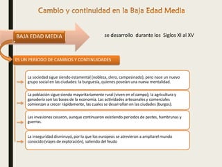 La sociedad sigue siendo estamental (nobleza, clero, campesinado), pero nace un nuevo
grupo social en las ciudades: la burguesía, quienes poseían una nueva mentalidad.
La población sigue siendo mayoritariamente rural (viven en el campo); la agricultura y
ganadería son las bases de la economía. Las actividades artesanales y comerciales
comienzan a crecer rápidamente, las cuales se desarrollan en las ciudades (burgos).
Las invasiones cesaron, aunque continuaron existiendo periodos de pestes, hambrunas y
guerras.
La inseguridad disminuyó, por lo que los europeos se atrevieron a ampliarel mundo
conocido (viajes de exploración), saliendo del feudo
BAJA EDAD MEDIA se desarrollo durante los Siglos XI al XV
ES UN PERIODO DE CAMBIOS Y CONTINUIDADES
 