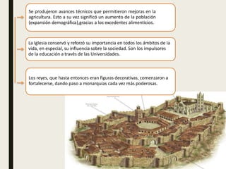 Se produjeron avances técnicos que permitieron mejoras en la
agricultura. Esto a su vez significó un aumento de la población
(expansión demográfica),gracias a los excedentes alimenticios.
La Iglesia conservó y reforzó su importancia en todos los ámbitos de la
vida, en especial, su influencia sobre la sociedad. Son los impulsores
de la educación a través de las Universidades.
Los reyes, que hasta entonces eran figuras decorativas, comenzaron a
fortalecerse, dando paso a monarquías cada vez más poderosas.
 