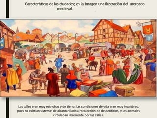 Las calles eran muy estrechas y de tierra. Las condiciones de vida eran muy insalubres,
pues no existían sistemas de alcantarillado o recolección de desperdicios, y los animales
circulaban libremente por las calles.
Características de las ciudades; en la imagen una ilustración del mercado
medieval.
 