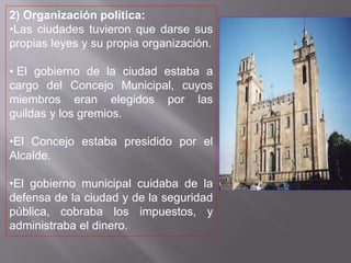 2) Organización política:
•Las ciudades tuvieron que darse sus
propias leyes y su propia organización.
• El gobierno de la ciudad estaba a
cargo del Concejo Municipal, cuyos
miembros eran elegidos por las
guildas y los gremios.
•El Concejo estaba presidido por el
Alcalde.
•El gobierno municipal cuidaba de la
defensa de la ciudad y de la seguridad
pública, cobraba los impuestos, y
administraba el dinero.
 