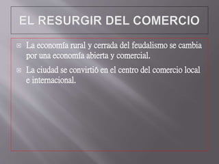  La economía rural y cerrada del feudalismo se cambia
por una economía abierta y comercial.
 La ciudad se convirtió en el centro del comercio local
e internacional.
 