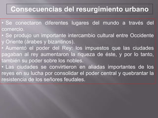 • Se conectaron diferentes lugares del mundo a través del
comercio.
• Se produjo un importante intercambio cultural entre Occidente
y Oriente (árabes y bizantinos).
• Aumentó el poder del Rey: los impuestos que las ciudades
pagaban al rey aumentaron la riqueza de éste, y por lo tanto,
también su poder sobre los nobles.
• Las ciudades se convirtieron en aliadas importantes de los
reyes en su lucha por consolidar el poder central y quebrantar la
resistencia de los señores feudales.
Consecuencias del resurgimiento urbano
 
