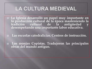  La Iglesia desarrolló un papel muy importante en
la producción cultural de la época manteniendo la
tradición cultural de la antigüedad y
desempeñando una importante labor educativa.
 Las escuelas catedralicias. Centros de instrucción.
 Los monjes Copistas. Tradujeron las principales
obras del mundo antiguo.
 