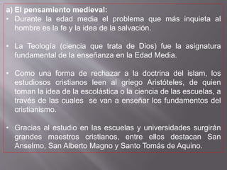 a) El pensamiento medieval:
• Durante la edad media el problema que más inquieta al
hombre es la fe y la idea de la salvación.
• La Teología (ciencia que trata de Dios) fue la asignatura
fundamental de la enseñanza en la Edad Media.
• Como una forma de rechazar a la doctrina del islam, los
estudiosos cristianos leen al griego Aristóteles, de quien
toman la idea de la escolástica o la ciencia de las escuelas, a
través de las cuales se van a enseñar los fundamentos del
cristianismo.
• Gracias al estudio en las escuelas y universidades surgirán
grandes maestros cristianos, entre ellos destacan San
Anselmo, San Alberto Magno y Santo Tomás de Aquino.
 
