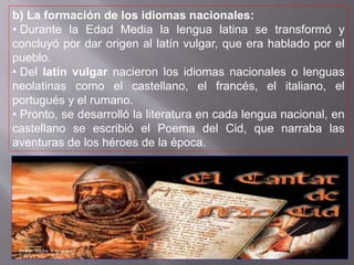 b) La formación de los idiomas nacionales:
• Durante la Edad Media la lengua latina se transformó y
concluyó por dar origen al latín vulgar, que era hablado por el
pueblo.
• Del latín vulgar nacieron los idiomas nacionales o lenguas
neolatinas como el castellano, el francés, el italiano, el
portugués y el rumano.
• Pronto, se desarrolló la literatura en cada lengua nacional, en
castellano se escribió el Poema del Cid, que narraba las
aventuras de los héroes de la época.
 