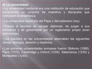 d) La universidad:
• La universidad medieval era una institución de educación que
comprendía un conjunto de maestros y discípulos que
cultivaban la enseñanza.
• La universidad dependía del Papa o del soberano (rey).
• Poseía la facultad de otorgar diplomas, de juzgar a sus
miembros y de gobernarse por un reglamento propio (eran
autónomas).
• Los estudios en las universidades abarcaban las siguientes
ramas: teología, derecho y medicina.
• Las primeras universidades europeas fueron: Bolonia (1088),
París (1170), Cambridge y Oxford (1209), Salamanca (1230) y
Montpellier (1240).
 