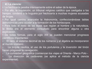 e) La ciencia:
• La hechicería pesaba intensamente sobre el saber de la época.
• Por ello, la Inquisición, un tribunal religioso católico que castigaba a los
herejes, condenó a la hoguera por hechicería a muchas mujeres acusadas
de brujas.
• Por igual camino avanzaba la Astronomía, confeccionándose tablas
astronómicas para ayudar a la formación de los horóscopos.
• Para todo el resto de las leyes que regían al hombre y la naturaleza,
la Biblia era el elemento consultado para encontrar alguna u otra
explicación.
• De todas formas, para el siglo XIII se pueden mencionar progresos
científicos importantes:
- El cero, el sistema decimal de los números y el álgebra se incorporaron
al mundo cristiano.
- La brújula náutica, el uso de los portulanos y la invención del timón
hacen progresar la navegación.
- La curiosidad geográfica (comienzan los viajes al Oriente - Marco Polo -
- La disección de cadáveres (se aplica el método de la ciencia
experimental).
 