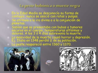  En la Edad Media se desconocía su forma de
contagio, nunca se asoció con ratas y pulgas.
 Se atribuía a la ira divina o a la conjunción de
planetas.
 Sabían que se presentaba con bubas o tumores
oscuros en el cuerpo, temperaturas altísimas y
dolores. A los 3 ó 4 días sobrevenía la muerte.
 La masividad de la muerte causó horror y depresión.
Ej. Italia en 1348 perdió ¾ de su población.
 La peste reapareció entre 1360 y 1370.
 