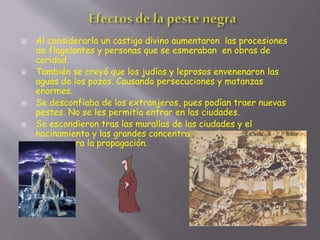 Al considerarla un castigo divino aumentaron las procesiones
de flagelantes y personas que se esmeraban en obras de
caridad.
 También se creyó que los judíos y leprosos envenenaron las
aguas de los pozos. Causando persecuciones y matanzas
enormes.
 Se desconfiaba de los extranjeros, pues podían traer nuevas
pestes. No se les permitía entrar en las ciudades.
 Se escondieron tras las murallas de las ciudades y el
hacinamiento y las grandes concentraciones humanas fueron
peores para la propagación.
 