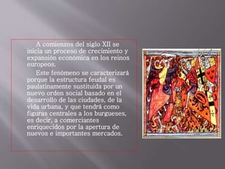 A comienzos del siglo XII se
inicia un proceso de crecimiento y
expansión económica en los reinos
europeos.
Este fenómeno se caracterizará
porque la estructura feudal es
paulatinamente sustituida por un
nuevo orden social basado en el
desarrollo de las ciudades, de la
vida urbana, y que tendrá como
figuras centrales a los burgueses,
es decir, a comerciantes
enriquecidos por la apertura de
nuevos e importantes mercados.
 