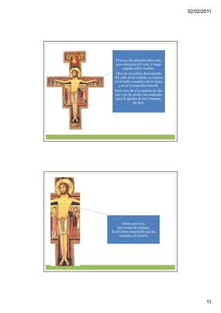 02/02/2011




  El icono fue pintado sobre tela,
  poco después del 1100, y luego
       pegado sobre madera.
   Obra de un artista desconocido
  del valle de la Umbría, se inspira
  en el estilo románico de la época
     y en la iconografía oriental.
  Esta cruz, de 2'10 metros de alto
  por 1'30 de ancho, fue realizada
  para la iglesita de San Damián,
               de Asís.




        Cristo está vivo,
    sin corona de espinas.
Es el Cristo resucitado que ha
      vencido a la muerte




                                              11
 