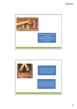 02/02/2011




La sangre de las llagas purifica a
          los ángeles
  Mujeres en los extremos que
 señalan el sepulcro vacío y los
    ángeles les muestran al
          Resucitado




   Los pies, sobre fondo negro,
   parecen ascender el abismo.
   La sangre se derrama como
     símbolo de la Salvación




En el pie de la cruz, a la derecha,
 hay dos personajes: Pedro, con
 una llave, y Pablo. Debía haber
 otros. El tiempo los ha borrado




                                             14
 