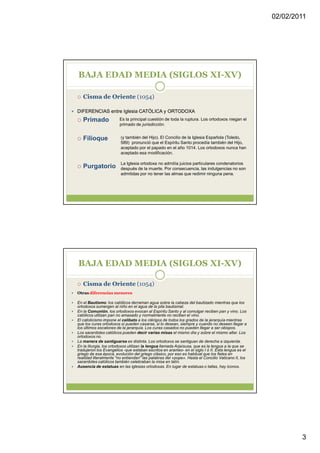 02/02/2011




BAJA EDAD MEDIA (SIGLOS XI-XV)

   Cisma de Oriente (1054)

DIFERENCIAS entre Iglesia CATÓLICA y ORTODOXA
   Primado             Es la principal cuestión de toda la ruptura. Los ortodoxos niegan el
                       primado de jurisdicción.


   Filioque             (y también del Hijo). El Concilio de la Iglesia Española (Toledo,
                        589) pronunció que el Espíritu Santo procedía también del Hijo,
                        aceptado por el papado en el año 1014. Los ortodoxos nunca han
                        aceptado esa modificación.

                        La Iglesia ortodoxa no admitía juicios particulares condenatorios
   Purgatorio           después de la muerte. Por consecuencia, las indulgencias no son
                        admitidas por no tener las almas que redimir ninguna pena.




BAJA EDAD MEDIA (SIGLOS XI-XV)

   Cisma de Oriente (1054)
Otras diferencias menores

En el Bautismo: los católicos derraman agua sobre la cabeza del bautizado mientras que los
ortodoxos sumergen al niño en el agua de la pila bautismal.
En la Comunión, los ortodoxos evocan al Espíritu Santo y al comulgar reciben pan y vino. Los
católicos utilizan pan no amasado y normalmente no reciben el vino.
El catolicismo impone el celibato a los clérigos de todos los grados de la jerarquía mientras
que los curas ortodoxos sí pueden casarse, si lo desean, siempre y cuando no deseen llegar a
los últimos escalones de la jerarquía. Los curas casados no pueden llegar a ser obispos.
Los sacerdotes católicos pueden decir varias misas el mismo día y sobre el mismo altar. Los
ortodoxos no.
La manera de santiguarse es distinta. Los ortodoxos se santiguan de derecha a izquierda.
En la liturgia, los ortodoxos utilizan la lengua llamada Arjaísusa, que es la lengua a la que se
tradujeron los Evangelios -que estaban escritos en arameo- en el siglo I ó II. Esta lengua es el
griego de esa época, evolución del griego clásico, por eso es habitual que los fieles en
realidad literalmente "no entiendan" las palabras del «pope». Hasta el Concilio Vaticano II, los
sacerdotes católicos también celebraban la misa en latín.
Ausencia de estatuas en las iglesias ortodoxas. En lugar de estatuas o tallas, hay iconos.




                                                                                                           3
 