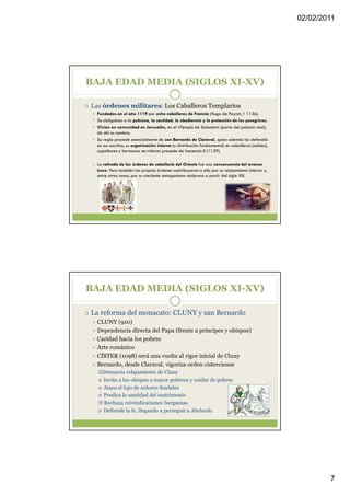 02/02/2011




BAJA EDAD MEDIA (SIGLOS XI-XV)

Las órdenes militares: Los Caballeros Templarios
  Fundados en el año 1119 por ocho caballeros de Francia (Hugo de Paynst, † 1136).
  Se obligaban a la pobreza, la castidad, la obediencia y la protección de los peregrinos.
  Vivían en comunidad en Jerusalén, en el «Templo de Salomón» (parte del palacio real);
  de ahí su nombre.
  Su regla procede esencialmente de san Bernardo de Claraval, quien además los defendió
  en sus escritos; su organización interna (o distribución fundamental) en caballeros (nobles),
  capellanes y hermanos servidores procede de Inocencio II (1139).

  La retirada de las órdenes de caballería del Oriente fue una consecuencia del avance
  turco. Pero también las propias órdenes contribuyeron a ello por su relajamiento interior y,
  entre otras cosas, por su creciente antagonismo recíproco a partir del siglo XIII.




BAJA EDAD MEDIA (SIGLOS XI-XV)

La reforma del monacato: CLUNY y san Bernardo
  CLUNY (910)
  Dependencia directa del Papa (frente a príncipes y obispos)
  Caridad hacia los pobres
  Arte románico
  CÍSTER (1098) será una vuelta al rigor inicial de Cluny
  Bernardo, desde Claraval, vigoriza orden cisterciense
  ☺Denuncia relajamiento de Cluny
   Invita a los obispos a mayor pobreza y cuidar de pobres
   Ataca el lujo de señores feudales
   Predica la santidad del matrimonio
   Rechaza reivindicaciones burguesas
   Defiende la fe, llegando a perseguir a Abelardo




                                                                                                          7
 