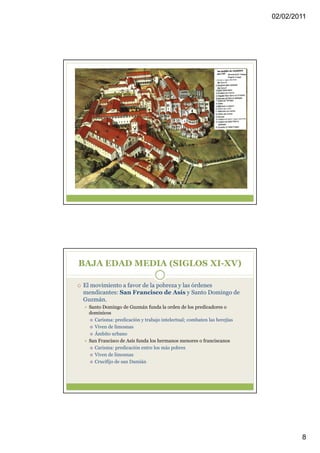 02/02/2011




BAJA EDAD MEDIA (SIGLOS XI-XV)

El movimiento a favor de la pobreza y las órdenes
mendicantes: San Francisco de Asís y Santo Domingo de
Guzmán.
 Santo Domingo de Guzmán funda la orden de los predicadores o
 dominicos
   Carisma: predicación y trabajo intelectual; combaten las herejías
   Viven de limosnas
   Ámbito urbano
 San Francisco de Asís funda los hermanos menores o franciscanos
   Carisma: predicación entre los más pobres
   Viven de limosnas
   Crucifijo de san Damián




                                                                               8
 
